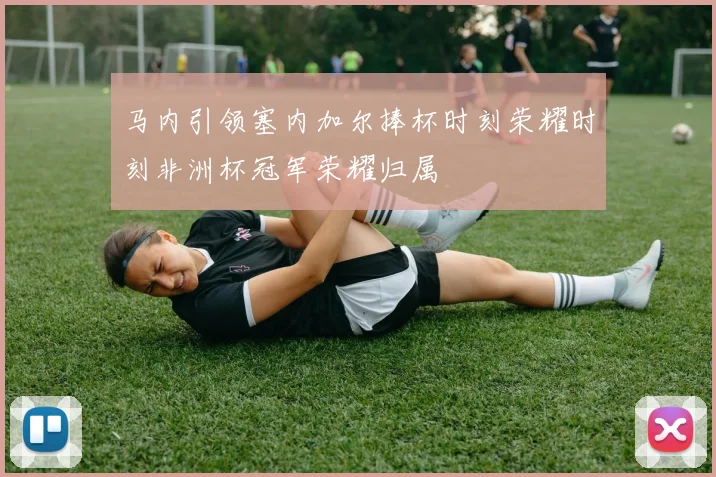 马内引领塞内加尔捧杯时刻荣耀时刻非洲杯冠军荣耀归属