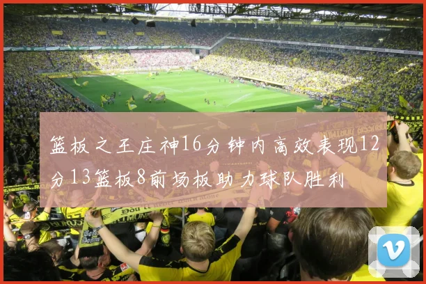 篮板之王庄神16分钟内高效表现12分13篮板8前场板助力球队胜利