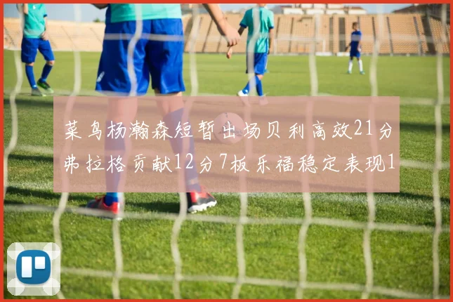 菜鸟杨瀚森短暂出场贝利高效21分弗拉格贡献12分7板乐福稳定表现13投13分