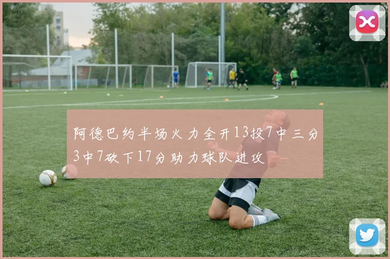 阿德巴约半场火力全开13投7中三分3中7砍下17分助力球队进攻