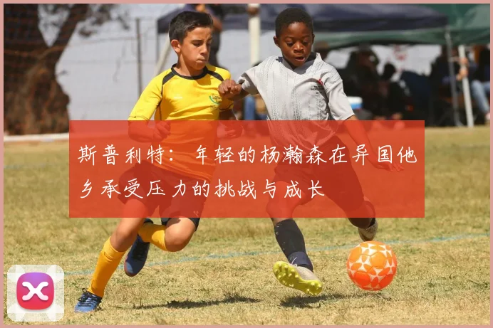 斯普利特：年轻的杨瀚森在异国他乡承受压力的挑战与成长