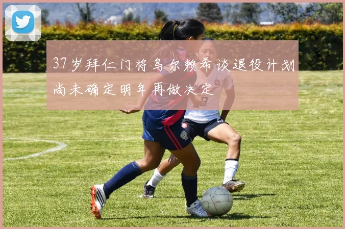 37岁拜仁门将乌尔赖希谈退役计划尚未确定明年再做决定