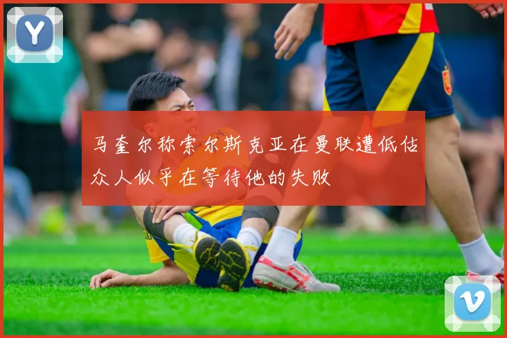 马奎尔称索尔斯克亚在曼联遭低估众人似乎在等待他的失败