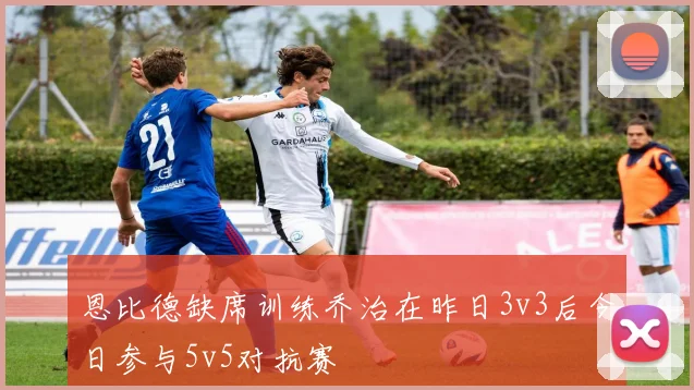 恩比德缺席训练乔治在昨日3v3后今日参与5v5对抗赛