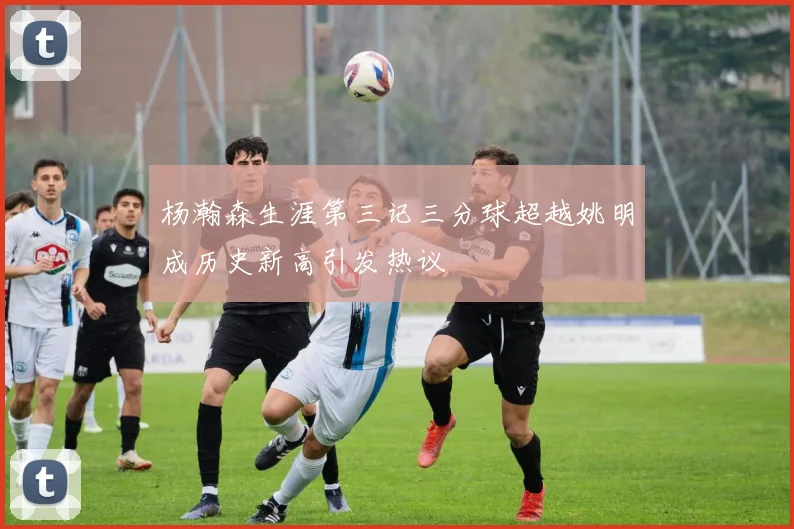 杨瀚森生涯第三记三分球超越姚明成历史新高引发热议