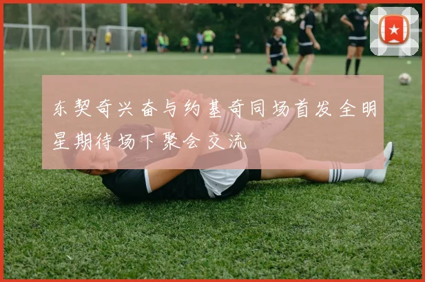 东契奇兴奋与约基奇同场首发全明星期待场下聚会交流
