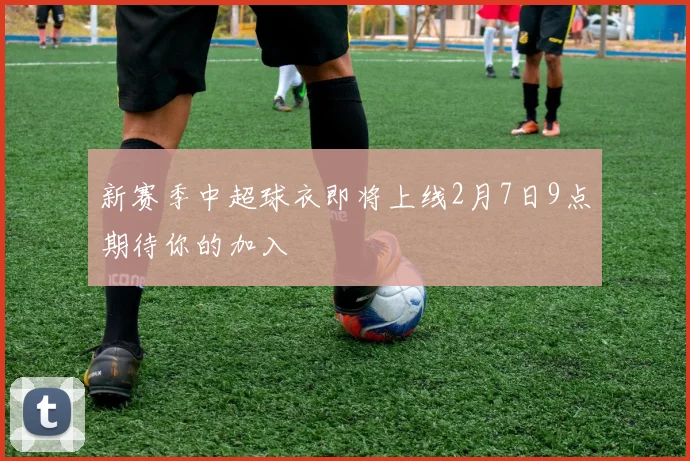 新赛季中超球衣即将上线2月7日9点期待你的加入