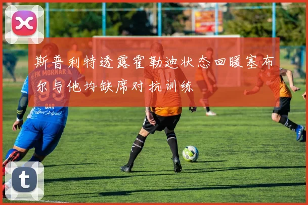 斯普利特透露霍勒迪状态回暖塞布尔与他均缺席对抗训练
