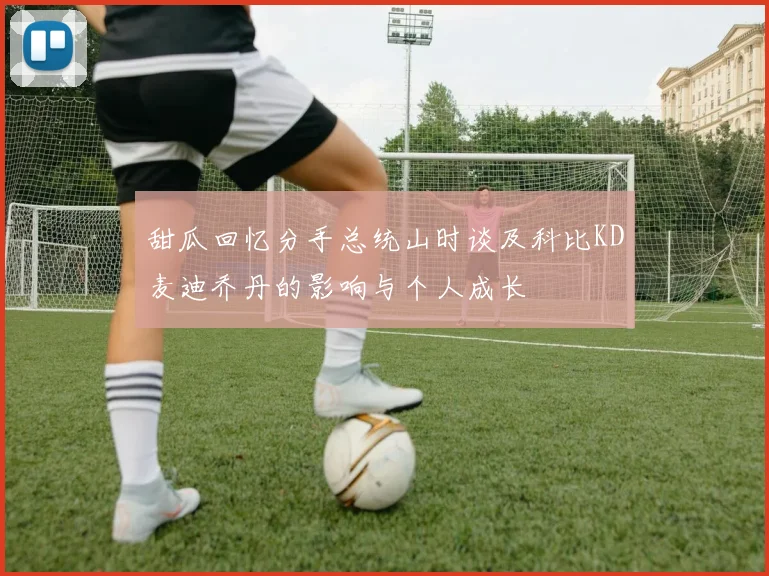 甜瓜回忆分手总统山时谈及科比KD麦迪乔丹的影响与个人成长