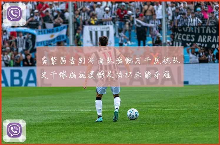 黄紫昌告别河南队感慨万千庆祝队史千球成就遗憾足协杯未能夺冠