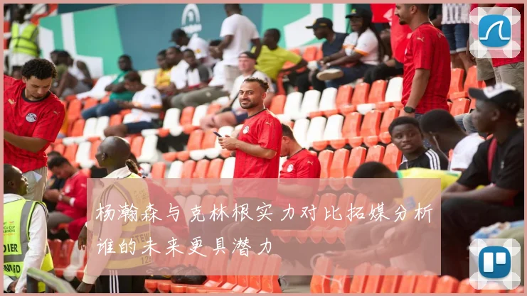 杨瀚森与克林根实力对比拓媒分析谁的未来更具潜力