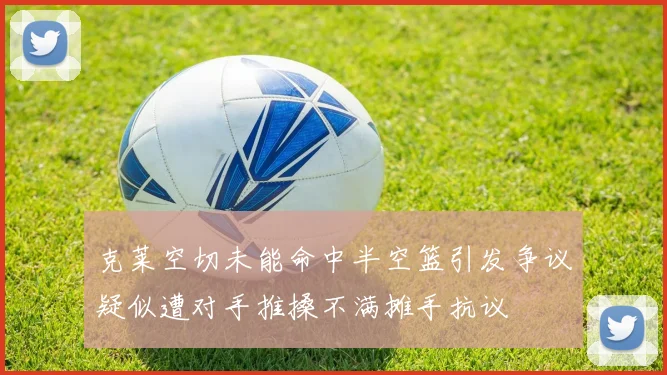 克莱空切未能命中半空篮引发争议疑似遭对手推搡不满摊手抗议