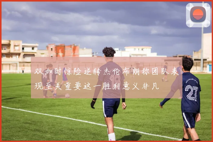 双加时惊险逆转杰伦布朗称团队表现至关重要这一胜利意义非凡