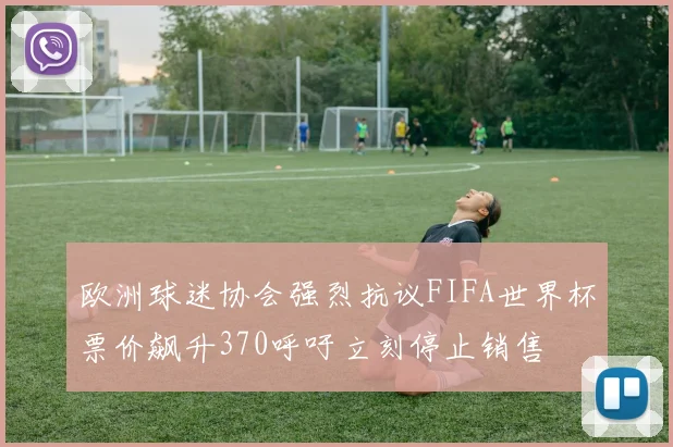 欧洲球迷协会强烈抗议FIFA世界杯票价飙升370呼吁立刻停止销售