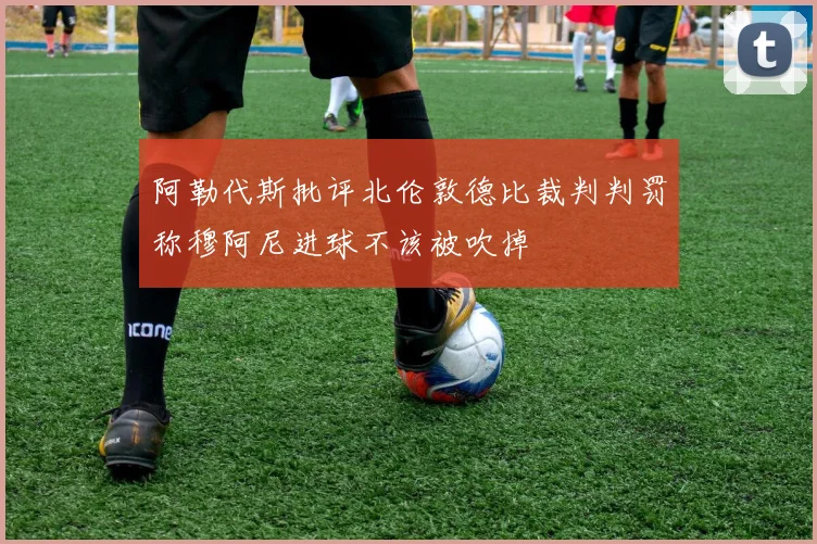 阿勒代斯批评北伦敦德比裁判判罚称穆阿尼进球不该被吹掉