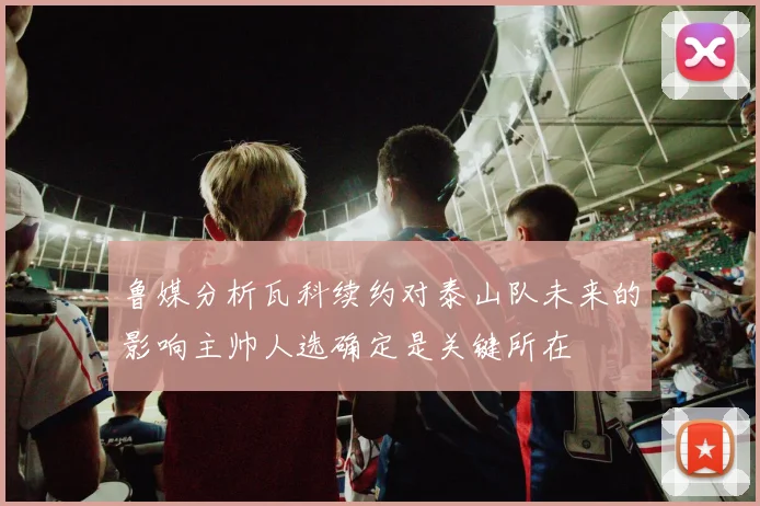 鲁媒分析瓦科续约对泰山队未来的影响主帅人选确定是关键所在