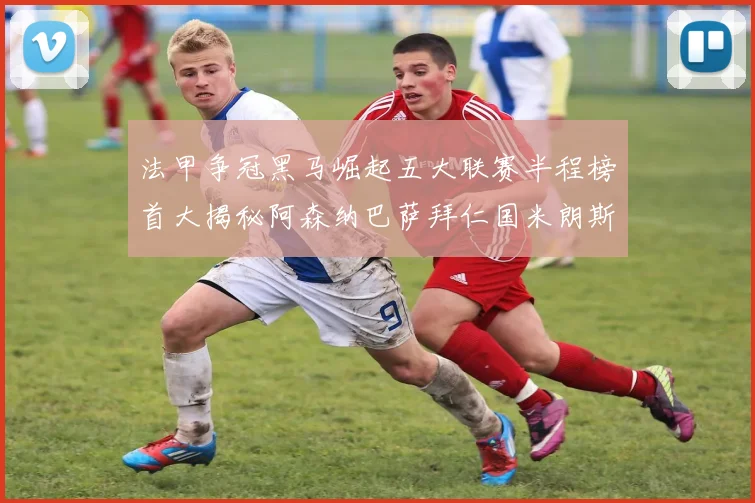 法甲争冠黑马崛起五大联赛半程榜首大揭秘阿森纳巴萨拜仁国米朗斯齐聚巅峰
