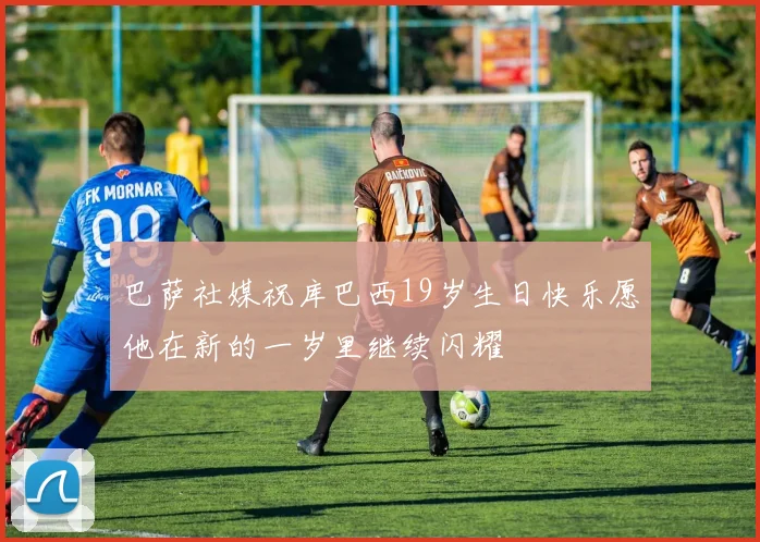 巴萨社媒祝库巴西19岁生日快乐愿他在新的一岁里继续闪耀