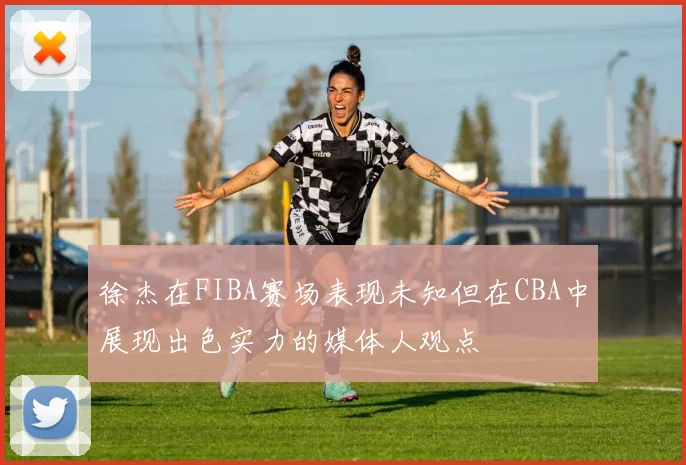 徐杰在FIBA赛场表现未知但在CBA中展现出色实力的媒体人观点