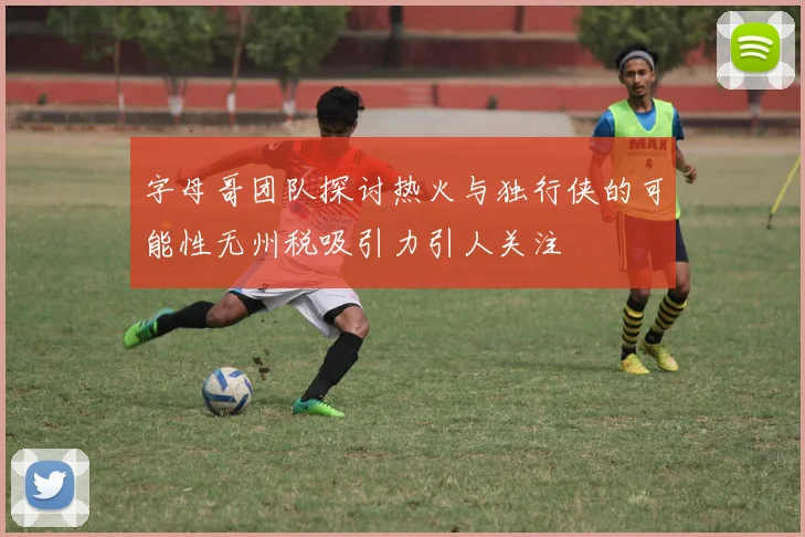 字母哥团队探讨热火与独行侠的可能性无州税吸引力引人关注