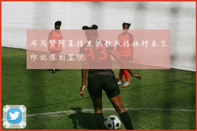 布冯赞阿莱格里执教风格独特米兰印记深刻显现