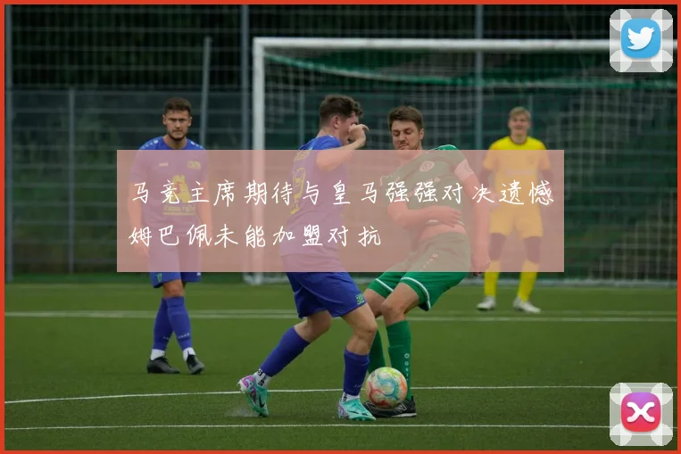 马竞主席期待与皇马强强对决遗憾姆巴佩未能加盟对抗
