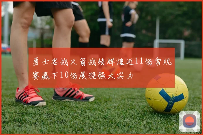 勇士客战火箭战绩辉煌近11场常规赛赢下10场展现强大实力