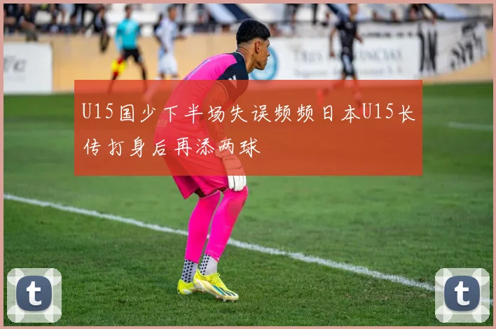 U15国少下半场失误频频日本U15长传打身后再添两球