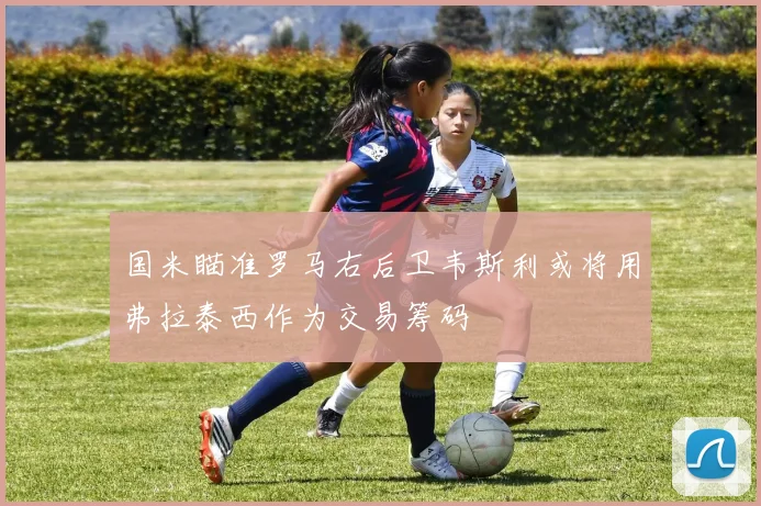 国米瞄准罗马右后卫韦斯利或将用弗拉泰西作为交易筹码