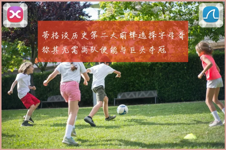 蒂格谈历史第二大前锋选择字母哥称其无需离队便能与巨头夺冠