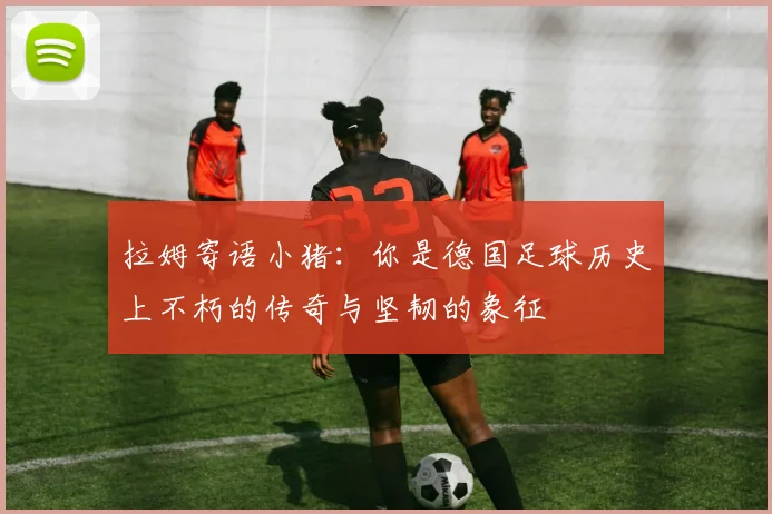 拉姆寄语小猪：你是德国足球历史上不朽的传奇与坚韧的象征