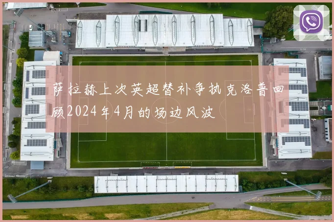 萨拉赫上次英超替补争执克洛普回顾2024年4月的场边风波