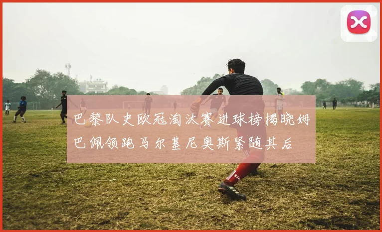 巴黎队史欧冠淘汰赛进球榜揭晓姆巴佩领跑马尔基尼奥斯紧随其后