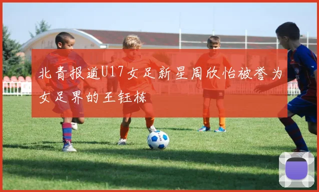 北青报道U17女足新星周欣怡被誉为女足界的王钰栋