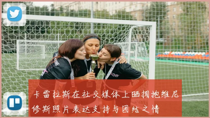 卡雷拉斯在社交媒体上晒拥抱维尼修斯照片表达支持与团结之情