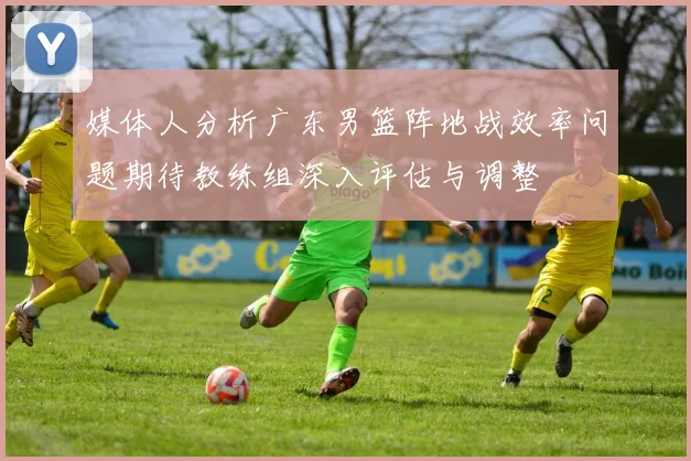 媒体人分析广东男篮阵地战效率问题期待教练组深入评估与调整