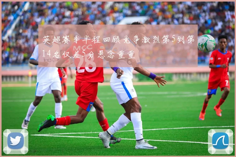 英超赛季半程回顾竞争激烈第5到第14名仅差5分悬念重重