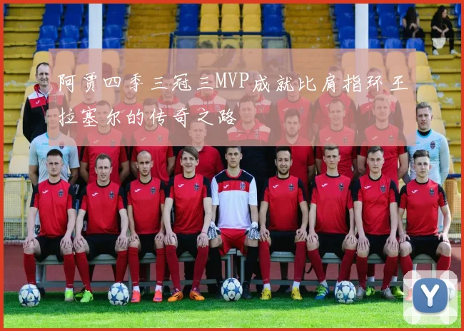 阿贾四季三冠三MVP成就比肩指环王拉塞尔的传奇之路