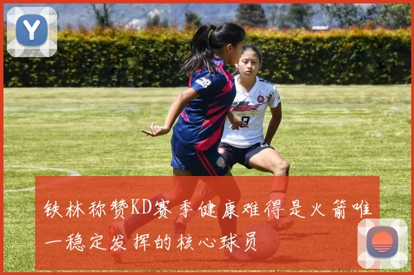 铁林称赞KD赛季健康难得是火箭唯一稳定发挥的核心球员