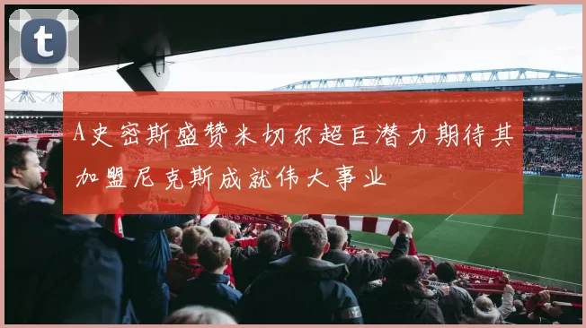 A史密斯盛赞米切尔超巨潜力期待其加盟尼克斯成就伟大事业