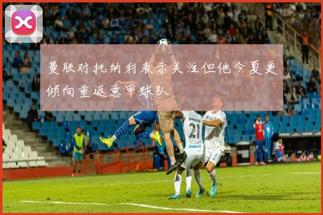 曼联对托纳利表示关注但他今夏更倾向重返意甲球队