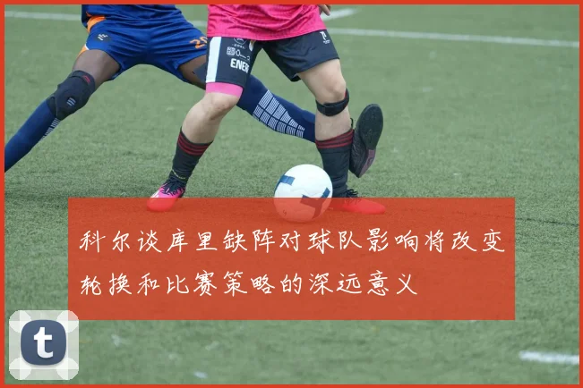 科尔谈库里缺阵对球队影响将改变轮换和比赛策略的深远意义