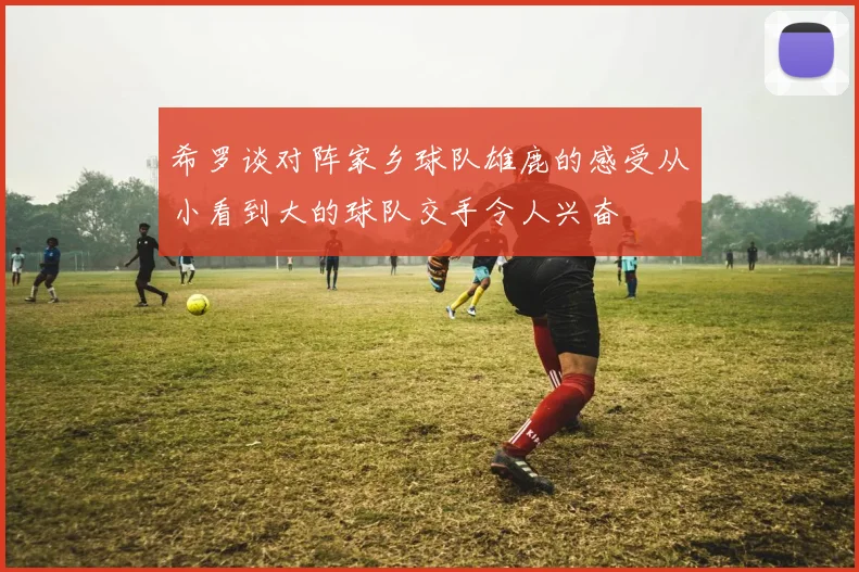 希罗谈对阵家乡球队雄鹿的感受从小看到大的球队交手令人兴奋