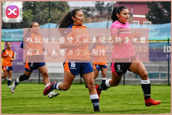 维拉纽瓦盛赞文班表现已跻身联盟前五未来潜力令人期待