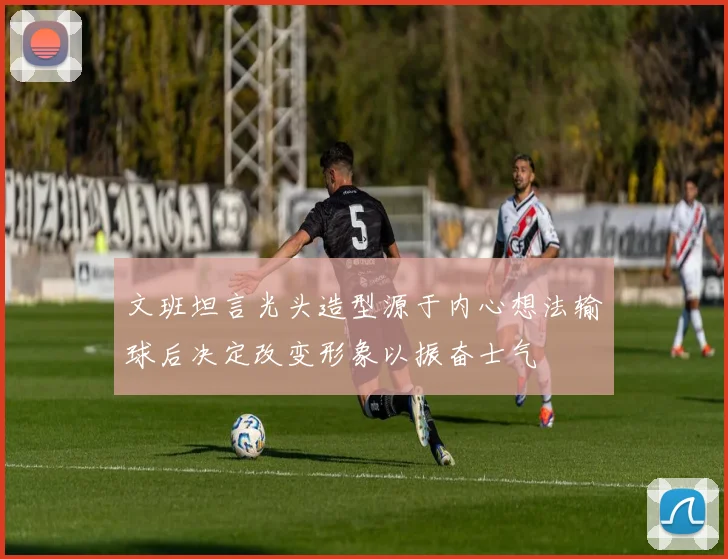 文班坦言光头造型源于内心想法输球后决定改变形象以振奋士气
